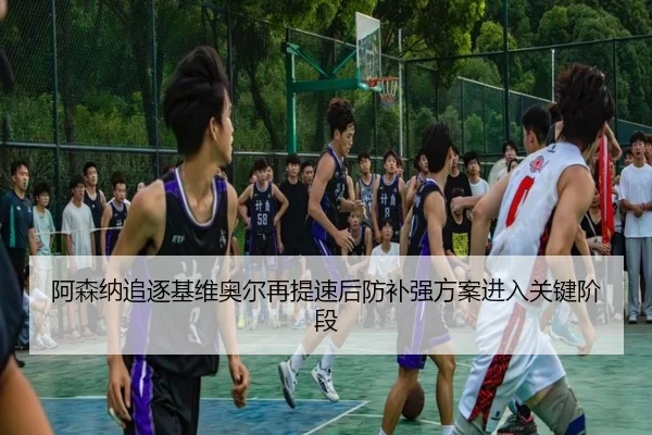 阿森纳追逐基维奥尔再提速后防补强方案进入关键阶段